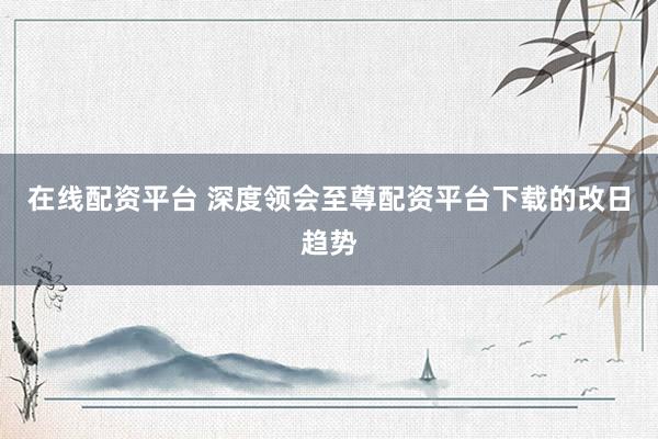 在线配资平台 深度领会至尊配资平台下载的改日趋势