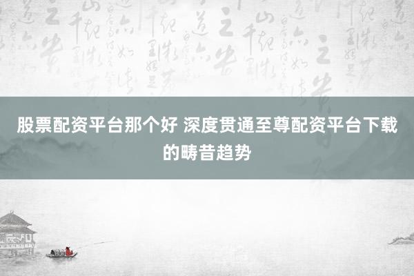 股票配资平台那个好 深度贯通至尊配资平台下载的畴昔趋势