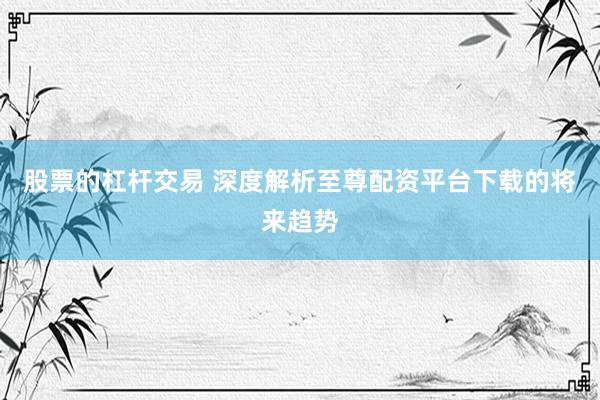 股票的杠杆交易 深度解析至尊配资平台下载的将来趋势