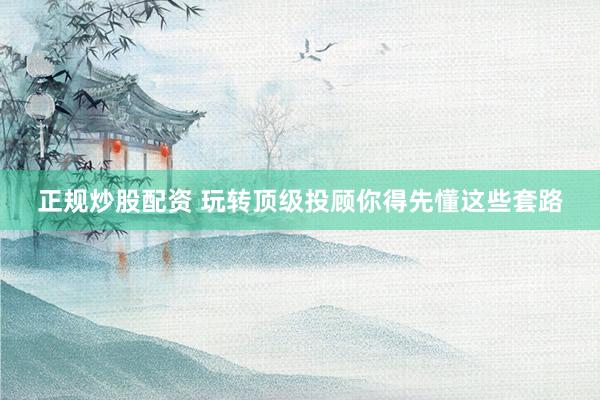 正规炒股配资 玩转顶级投顾你得先懂这些套路