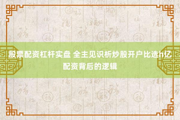 股票配资杠杆实盘 全主见识析炒股开户比选h亿配资背后的逻辑