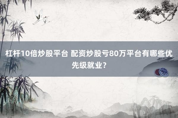 杠杆10倍炒股平台 配资炒股亏80万平台有哪些优先级就业？