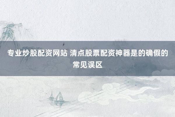 专业炒股配资网站 清点股票配资神器是的确假的常见误区