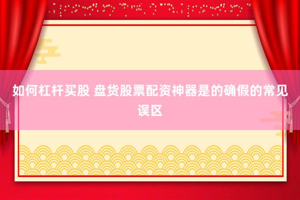 如何杠杆买股 盘货股票配资神器是的确假的常见误区