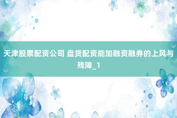 天津股票配资公司 盘货配资能加融资融券的上风与残障_1