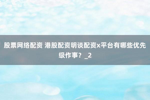 股票网络配资 港股配资明谈配资x平台有哪些优先级作事？_2