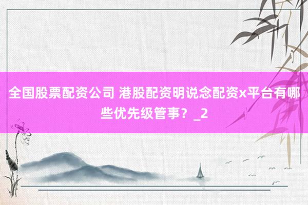 全国股票配资公司 港股配资明说念配资x平台有哪些优先级管事？_2