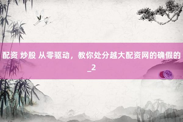 配资 炒股 从零驱动，教你处分越大配资网的确假的_2