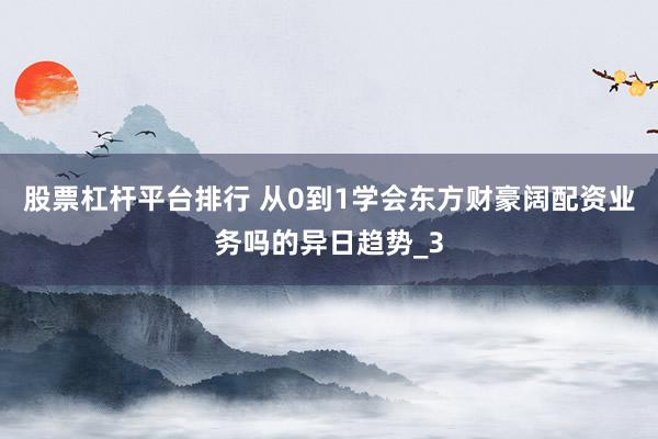 股票杠杆平台排行 从0到1学会东方财豪阔配资业务吗的异日趋势_3