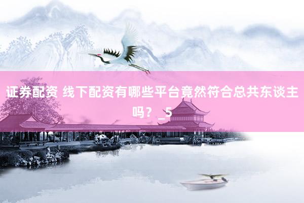 证券配资 线下配资有哪些平台竟然符合总共东谈主吗？_5