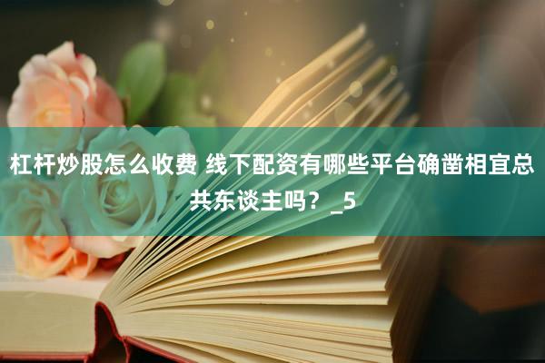 杠杆炒股怎么收费 线下配资有哪些平台确凿相宜总共东谈主吗？_5