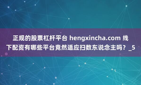 正规的股票杠杆平台 hengxincha.com 线下配资有哪些平台竟然适应扫数东说念主吗？_5