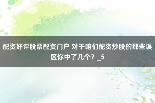 配资好评股票配资门户 对于咱们配资炒股的那些误区你中了几个？_5