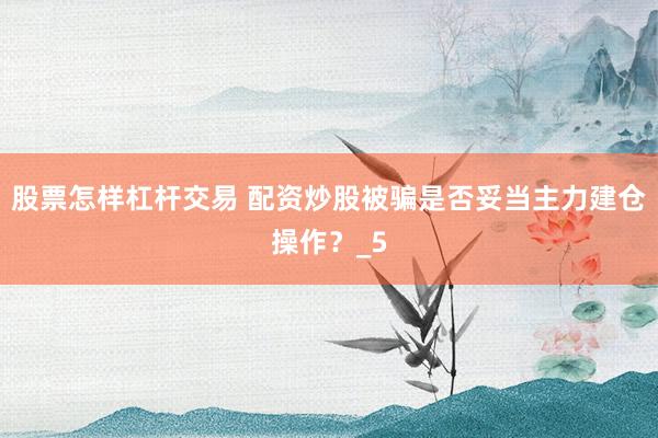 股票怎样杠杆交易 配资炒股被骗是否妥当主力建仓操作？_5