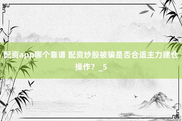 配资app哪个靠谱 配资炒股被骗是否合适主力建仓操作？_5