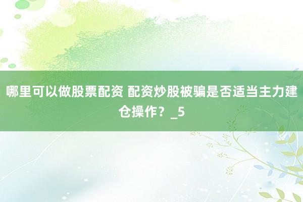 哪里可以做股票配资 配资炒股被骗是否适当主力建仓操作？_5