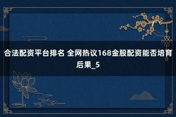 合法配资平台排名 全网热议168金股配资能否培育后果_5
