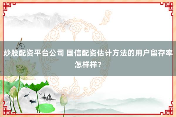 炒股配资平台公司 国信配资估计方法的用户留存率怎样样？