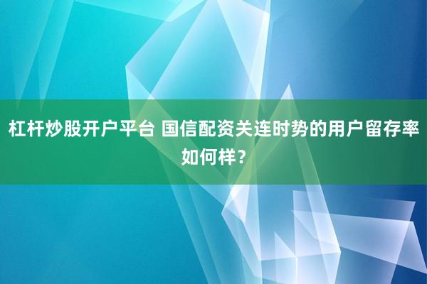 杠杆炒股开户平台 国信配资关连时势的用户留存率如何样？