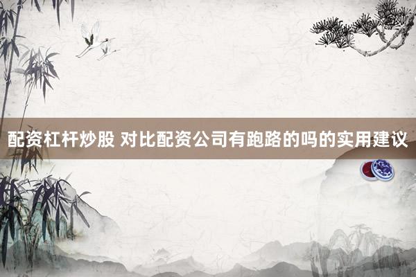 配资杠杆炒股 对比配资公司有跑路的吗的实用建议