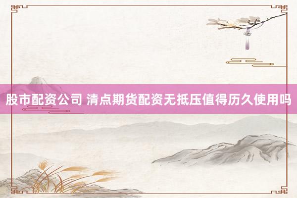 股市配资公司 清点期货配资无抵压值得历久使用吗