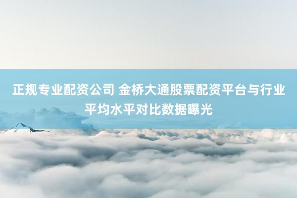正规专业配资公司 金桥大通股票配资平台与行业平均水平对比数据曝光