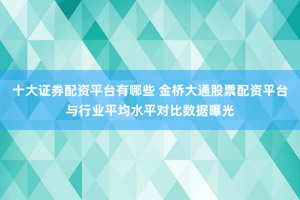十大证券配资平台有哪些 金桥大通股票配资平台与行业平均水平对比数据曝光