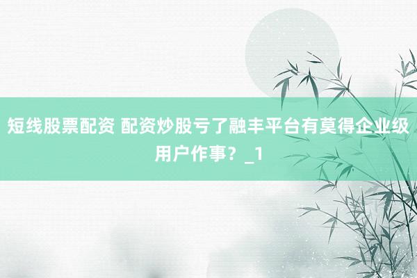 短线股票配资 配资炒股亏了融丰平台有莫得企业级用户作事？_1