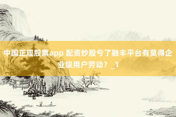 中国正规股票app 配资炒股亏了融丰平台有莫得企业级用户劳动？_1