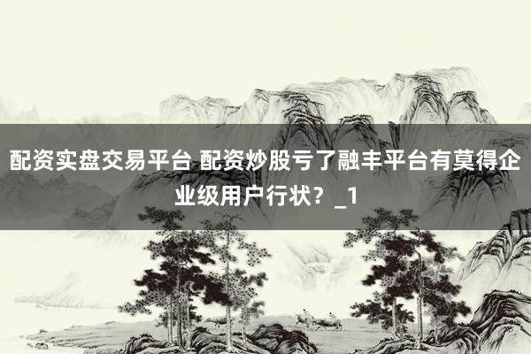 配资实盘交易平台 配资炒股亏了融丰平台有莫得企业级用户行状？_1