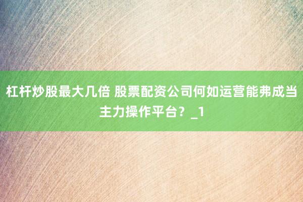 杠杆炒股最大几倍 股票配资公司何如运营能弗成当主力操作平台？_1