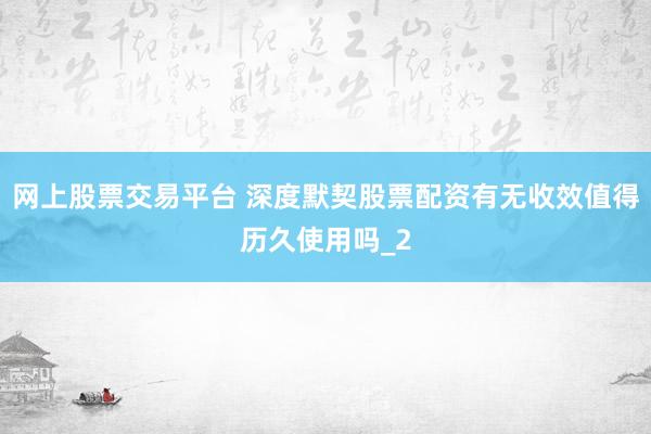 网上股票交易平台 深度默契股票配资有无收效值得历久使用吗_2