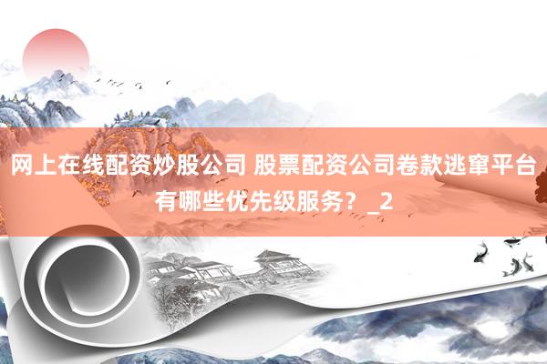 网上在线配资炒股公司 股票配资公司卷款逃窜平台有哪些优先级服务?_2