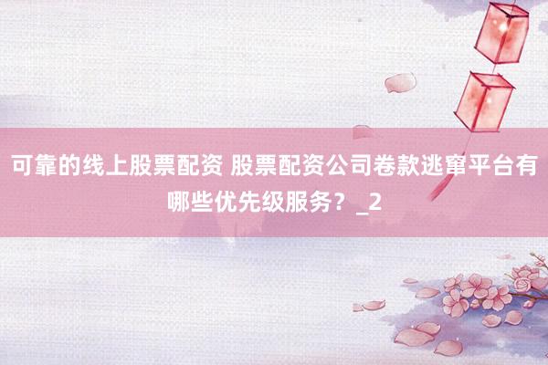 可靠的线上股票配资 股票配资公司卷款逃窜平台有哪些优先级服务？_2