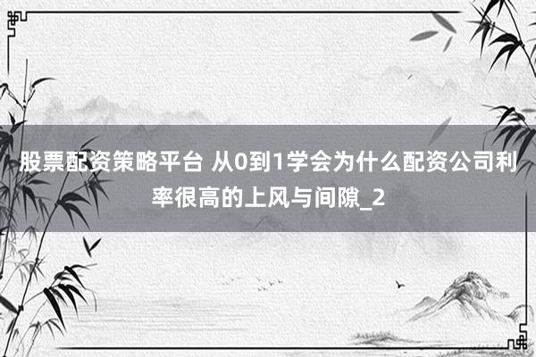 股票配资策略平台 从0到1学会为什么配资公司利率很高的上风与间隙_2