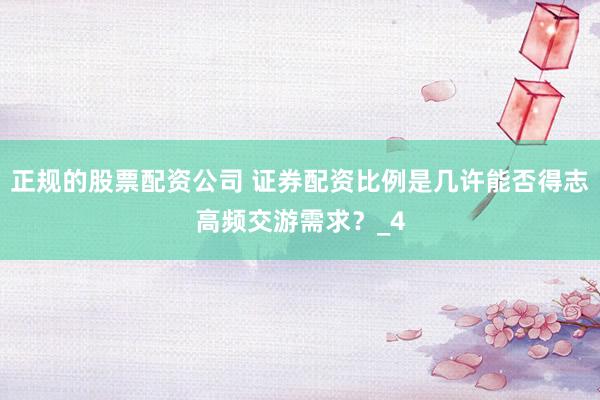 正规的股票配资公司 证券配资比例是几许能否得志高频交游需求？_4