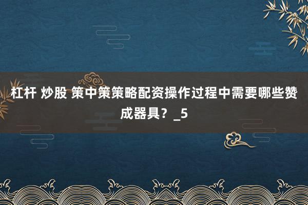杠杆 炒股 策中策策略配资操作过程中需要哪些赞成器具？_5