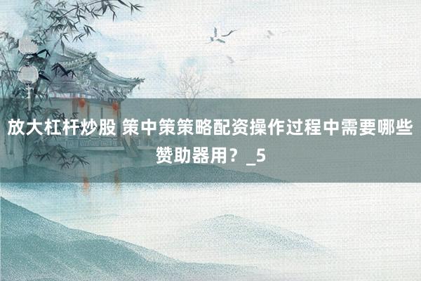 放大杠杆炒股 策中策策略配资操作过程中需要哪些赞助器用？_5