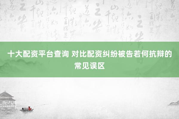 十大配资平台查询 对比配资纠纷被告若何抗辩的常见误区