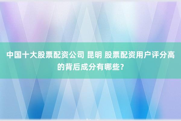 中国十大股票配资公司 昆明 股票配资用户评分高的背后成分有哪些？