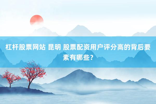 杠杆股票网站 昆明 股票配资用户评分高的背后要素有哪些？