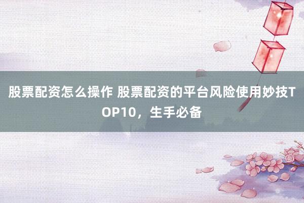 股票配资怎么操作 股票配资的平台风险使用妙技TOP10，生手必备