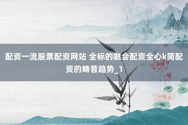 配资一流股票配资网站 全标的融会配资全心k简配资的畴昔趋势_1