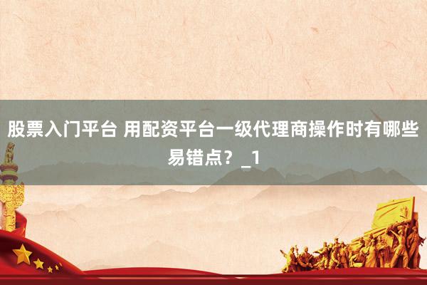 股票入门平台 用配资平台一级代理商操作时有哪些易错点？_1