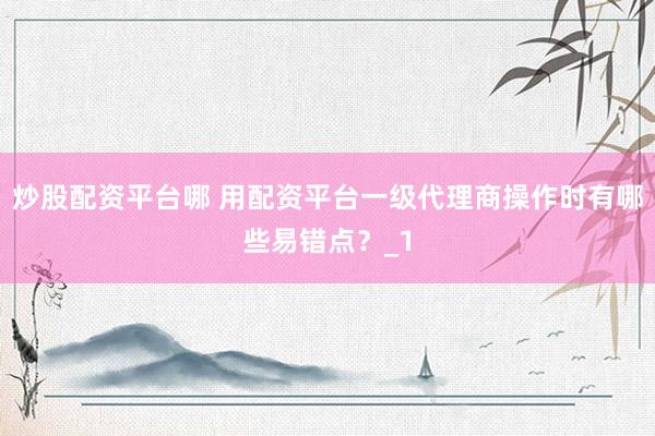 炒股配资平台哪 用配资平台一级代理商操作时有哪些易错点？_1