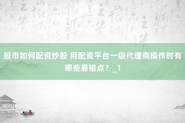 股市如何配资炒股 用配资平台一级代理商操作时有哪些易错点？_1