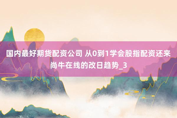 国内最好期货配资公司 从0到1学会股指配资还来尚牛在线的改日趋势_3