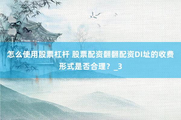 怎么使用股票杠杆 股票配资翻翻配资DI址的收费形式是否合理？_3