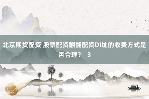 北京期货配资 股票配资翻翻配资DI址的收费方式是否合理？_3