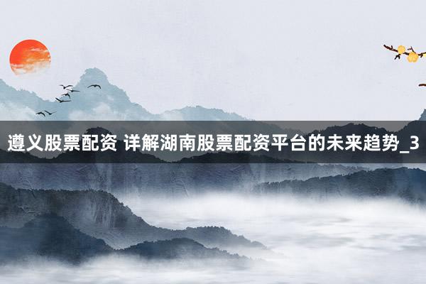 遵义股票配资 详解湖南股票配资平台的未来趋势_3